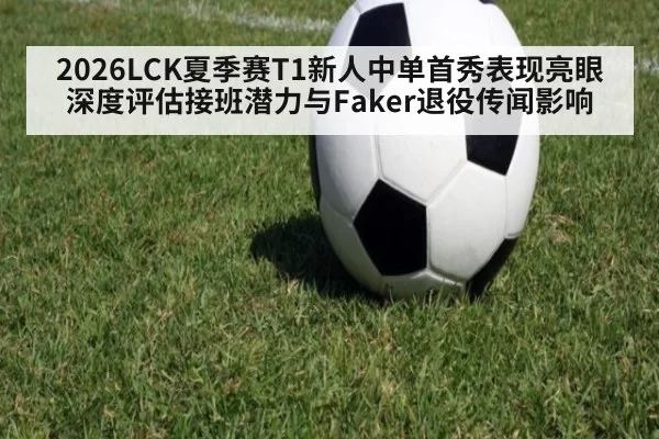 2026LCK夏季赛T1新人中单首秀表现亮眼 深度评估接班潜力与Faker退役传闻影响