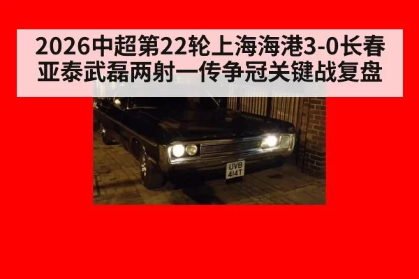 2026中超第22轮上海海港3-0长春亚泰武磊两射一传争冠关键战复盘