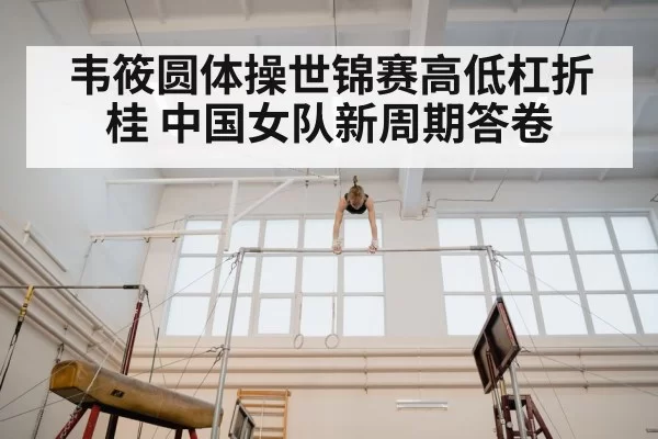 韦筱圆体操世锦赛高低杠折桂 中国女队新周期答卷