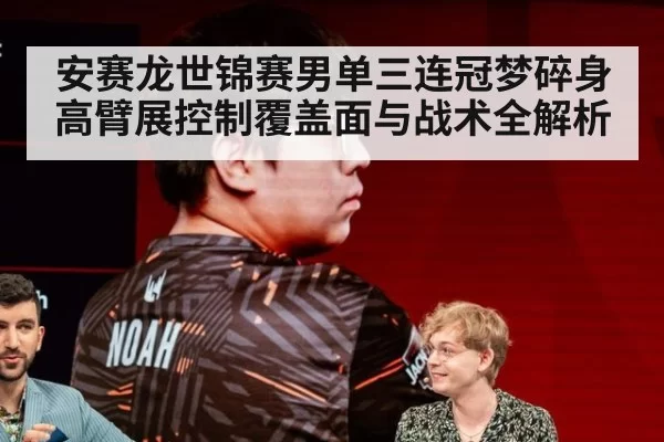 安赛龙世锦赛男单三连冠梦碎身高臂展控制覆盖面与战术全解析